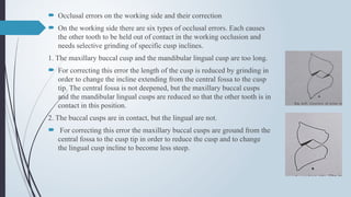 Occlusal errors on the working side and their correction
 On the working side there are six types of occlusal errors. Each causes
the other tooth to be held out of contact in the working occlusion and
needs selective grinding of specific cusp inclines.
1. The maxillary buccal cusp and the mandibular lingual cusp are too long.
 For correcting this error the length of the cusp is reduced by grinding in
order to change the incline extending from the central fossa to the cusp
tip. The central fossa is not deepened, but the maxillary buccal cusps
and the mandibular lingual cusps are reduced so that the other tooth is in
contact in this position.
2. The buccal cusps are in contact, but the lingual are not.
 For correcting this error the maxillary buccal cusps are ground from the
central fossa to the cusp tip in order to reduce the cusp and to change
the lingual cusp incline to become less steep.
 