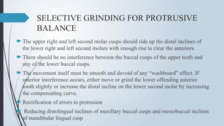 SELECTIVE GRINDING FOR PROTRUSIVE
BALANCE
 The upper right and left second molar cusps should ride up the distal inclines of
the lower right and left second molars with enough rise to clear the anteriors.
 There should be no interference between the buccal cusps of the upper teeth and
any of the lower buccal cusps.
 The movement itself must be smooth and devoid of any “washboard” effect. If
anterior interference occurs, either move or grind the lower offending anterior
tooth slightly or increase the distal incline on the lower second molar by increasing
the compensating curve.
 Rectification of errors in protrusion
 Reducing distolingual inclines of maxillary buccal cusps and mesiobuccal inclines
of mandibular lingual cusp
 