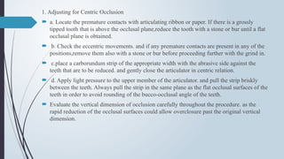 1. Adjusting for Centric Occlusion
 a. Locate the premature contacts with articulating ribbon or paper. If there is a grossly
tipped tooth that is above the occlusal plane,reduce the tooth with a stone or bur until a flat
occlusal plane is obtained.
 b. Check the eccentric movements. and if any premature contacts are present in any of the
positions,remove them also with a stone or bur before proceeding further with the grind in.
 c.place a carborundum strip of the appropriate width with the abrasive side against the
teeth that are to be reduced. and gently close the articulator in centric relation.
 d. Apply light pressure to the upper member of the articulator. and pull the strip briskly
between the teeth. Always pull the strip in the same plane as the flat occlusal surfaces of the
teeth in order to avoid rounding of the bucco-occlusal angle of the teeth.
 Evaluate the vertical dimension of occlusion carefully throughout the procedure. as the
rapid reduction of the occlusal surfaces could allow overclosure past the original vertical
dimension.
 