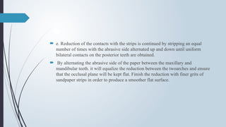  e. Reduction of the contacts with the strips is continued by stripping an equal
number of times with the abrasive side alternated up and down until uniform
bilateral contacts on the posterior teeth are obtained.
 By alternating the abrasive side of the paper between the maxillary and
mandibular teeth. it will equalize the reduction between the twoarches and ensure
that the occlusal plane will be kept flat. Finish the reduction with finer grits of
sandpaper strips in order to produce a smoother flat surface.
 