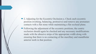  2. Adjusting for the Eccentric Occlusion a. Check each eccentric
position (working, balancing, protrusive) and remove any premature
contacts with a flat stone while maintaining a flat occlusal plane.
 Following the adjustment of the eccentric positions, the centric
occlusion should again be checked and any necessary modifications
made with the abrasive strips of the appropriate width along with
ensuring that there is no contacting of the maxillary and mandibular
anterior teeth in that position.
 