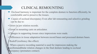CLINICAL REMOUNTING
 Occlusal harmony is important for the complete denture to function efficiently, be
comfortable and to preserve the tissues.
 Causes of occlusal discrepancy Even after lab remounting and selective grinding
can be due to:
• Errors in jaw relation records.
• Errors in mounting casts on articulator.
• Changes in supporting tissues since impressions were made.
• Differences in tissue adaptation between record bases and processed denture bases.
• Realeff (resiliency like effect)
○ When a passive recording material is used for impression making the
maxillomandibular relation changes in the final denture leading to occlusal
discrepancy (premature contact).
 