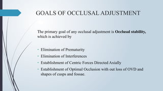 GOALS OF OCCLUSAL ADJUSTMENT
The primary goal of any occlusal adjustment is Occlusal stability,
which is achieved by
• Elimination of Prematurity
• Elimination of Interferences
• Establishment of Centric Forces Directed Axially
• Establishment of Optimal Occlusion with out loss of OVD and
shapes of cusps and fossae.
 