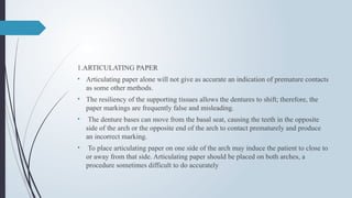 1.ARTICULATING PAPER
• Articulating paper alone will not give as accurate an indication of premature contacts
as some other methods.
• The resiliency of the supporting tissues allows the dentures to shift; therefore, the
paper markings are frequently false and misleading.
• The denture bases can move from the basal seat, causing the teeth in the opposite
side of the arch or the opposite end of the arch to contact prematurely and produce
an incorrect marking.
• To place articulating paper on one side of the arch may induce the patient to close to
or away from that side. Articulating paper should be placed on both arches, a
procedure sometimes difficult to do accurately
 