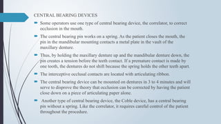 CENTRAL BEARING DEVICES
 Some operators use one type of central bearing device, the correlator, to correct
occlusion in the mouth.
 The central bearing pin works on a spring. As the patient closes the mouth, the
pin in the mandibular mounting contacts a metal plate in the vault of the
maxillary denture.
 Thus, by holding the maxillary denture up and the mandibular denture down, the
pin creates a tension before the teeth contact. If a premature contact is made by
one tooth, the dentures do not shift because the spring holds the other teeth apart.
 The interceptive occlusal contacts are located with articulating ribbon.
 The central bearing device can be mounted on dentures in 3 to 4 minutes and will
serve to disprove the theory that occlusion can be corrected by having the patient
close down on a piece of articulating paper alone.
 Another type of central bearing device, the Coble device, has a central bearing
pin without a spring. Like the correlator, it requires careful control of the patient
throughout the procedure.
 
