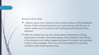  OCCLUSAL WAX
 Adhesive green wax is placed on the occlusal surfaces of the mandibular
denture. Points of penetration that occur upon closing with the jaws in
centric relation may be marked with a lead pencil and relieved where
indicated .
 With this method one may also locate points of interference during
functional movements. One disadvantage of this method is that shifting
of the dentures over resilient supporting tissues in eccentric jaw positions
will give false markings. This is an excel-lent method for correcting
occlusion in the centric position only
 
