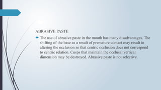 ABRASIVE PASTE
 The use of abrasive paste in the mouth has many disadvantages. The
shifting of the base as a result of premature contact may result in
altering the occlusion so that centric occlusion does not correspond
to centric relation. Cusps that maintain the occlusal vertical
dimension may be destroyed. Abrasive paste is not selective.
 