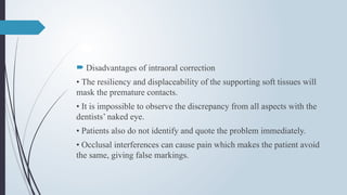  Disadvantages of intraoral correction
• The resiliency and displaceability of the supporting soft tissues will
mask the premature contacts.
• It is impossible to observe the discrepancy from all aspects with the
dentists’ naked eye.
• Patients also do not identify and quote the problem immediately.
• Occlusal interferences can cause pain which makes the patient avoid
the same, giving false markings.
 