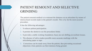 PATIENT REMOUNT AND SELECTIVE
GRINDING
The patient remount method is to remount the dentures on an articulator by means of
interocclusal records made in the patient's mouth. This is by far the most accurate
procedure.
It has the following advantages:
1. It reduces palient participation.
2. It permits the dentist to see the procedures better.
3. It provides a stable working foundation; bases are not shifting on resilient tissues.
4. The absence of saliva makes possible more accurate markings with the
articulating paper or tape.
5. Corrections can be made away from the patient, thus preventing occasional
objections when patients see their dentures being ground.
 