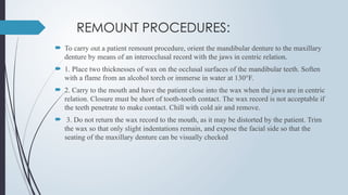 REMOUNT PROCEDURES:
 To carry out a patient remount procedure, orient the mandibular denture to the maxillary
denture by means of an interocclusal record with the jaws in centric relation.
 1. Place two thicknesses of wax on the occlusal surfaces of the mandibular teeth. Soften
with a flame from an alcohol torch or immerse in water at 130°F.
 2. Carry to the mouth and have the patient close into the wax when the jaws are in centric
relation. Closure must be short of tooth-tooth contact. The wax record is not acceptable if
the teeth penetrate to make contact. Chill with cold air and remove.
 3. Do not return the wax record to the mouth, as it may be distorted by the patient. Trim
the wax so that only slight indentations remain, and expose the facial side so that the
seating of the maxillary denture can be visually checked
 