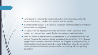  After properly orienting the mandibular denture to the maxillary denture by
means of the interocclusal record, secure it with sticky wax.
 Seat the mandibular cast in the denture and attach it to the mandibular member of
the articulator with plaster.
 To check what has been recorded to be the patient's centric occlusion, make
another wax interocclusal record. Replace the dentures on the articulator.
 With the condylar elements freed, place the teeth in the indentations in the wax
record. The condylar elements should rest against the stops (Fig. 18-10). Repeat
the procedure until two consecutive records are accepted. When the accuracy of
the articulator mountings is verified, occlusal disharmany when the jaws are in
centric relation or in eccentric relation can be corrected by selective grinding
procedures
 
