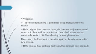 • Procedure:
○ The clinical remounting is performed using interocclusal check
records
○ If the original final casts are intact, the dentures are just remounted
on the articulator with the new interocclusal check record and the
centric relation is verified by adjusting the condylar controls
If necessary, the lower cast is mounted again on the articulator in the
new position.
○ If the original final casts are destroyed, then remount casts are made.
 