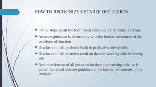 HOW TO RECOGNIZE A STABLE OCCLUSION
 Stable stops on all the teeth when condyles are in centric relation.
 Anterior guidance is in harmony with the border movement of the
envelope of function
 Disclusion of all posterior teeth in protrusive movements
 Disclusion of all posterior teeth on the non working side/balancing
side
 Non interference of all posterior teeth on the working side, with
either the lateral anterior guidance or the border movements of the
condyle.
 