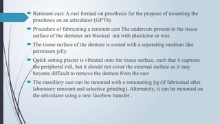  Remount cast: A cast formed on prosthesis for the purpose of mounting the
prosthesis on an articulator (GPT8).
 Procedure of fabricating a remount cast The undercuts present in the tissue
surface of the dentures are blocked out with plasticine or wax.
 The tissue surface of the denture is coated with a separating medium like
petroleum jelly.
 Quick setting plaster is vibrated onto the tissue surface, such that it captures
the peripheral roll, but it should not cover the external surface as it may
become difficult to remove the denture from the cast
 The maxillary cast can be mounted with a remounting jig (if fabricated after
laboratory remount and selective grinding). Alternately, it can be mounted on
the articulator using a new facebow transfer .
 