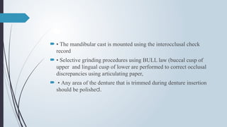  • The mandibular cast is mounted using the interocclusal check
record
 • Selective grinding procedures using BULL law (buccal cusp of
upper and lingual cusp of lower are performed to correct occlusal
discrepancies using articulating paper,
 • Any area of the denture that is trimmed during denture insertion
should be polished.
 