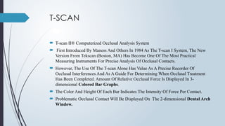 T-SCAN
 T-scan II® Computerized Occlusal Analysis System
 First Introduced By Maness And Others In 1984 As The T-scan I System, The New
Version From Tekscan (Boston, MA) Has Become One Of The Most Practical
Measuring Instruments For Precise Analysis Of Occlusal Contacts.
 However, The Use Of The T-scan Alone Has Value As A Precise Recorder Of
Occlusal Interferences And As A Guide For Determining When Occlusal Treatment
Has Been Completed. Amount Of Relative Occlusal Force Is Displayed In 3-
dimensional Colored Bar Graphs.
 The Color And Height Of Each Bar Indicates The Intensity Of Force Per Contact.
 Problematic Occlusal Contact Will Be Displayed On The 2-dimensional Dental Arch
Window.
 