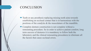 CONCLUSION
 Teeth or any prosthesis replacing missing teeth aims towards
establishing an occlusal contact that is in harmonious with the
positions of the condyles & the musculature of the mandible.
 Complete denture construction is not complete without a
remounting procedure. So in order to achieve patient comfort, long
term success of dentures it is mandatory to follow both the
laboratory and the clinical remounting procedures to eliminate all
the factors that cause occlusal errors.
 