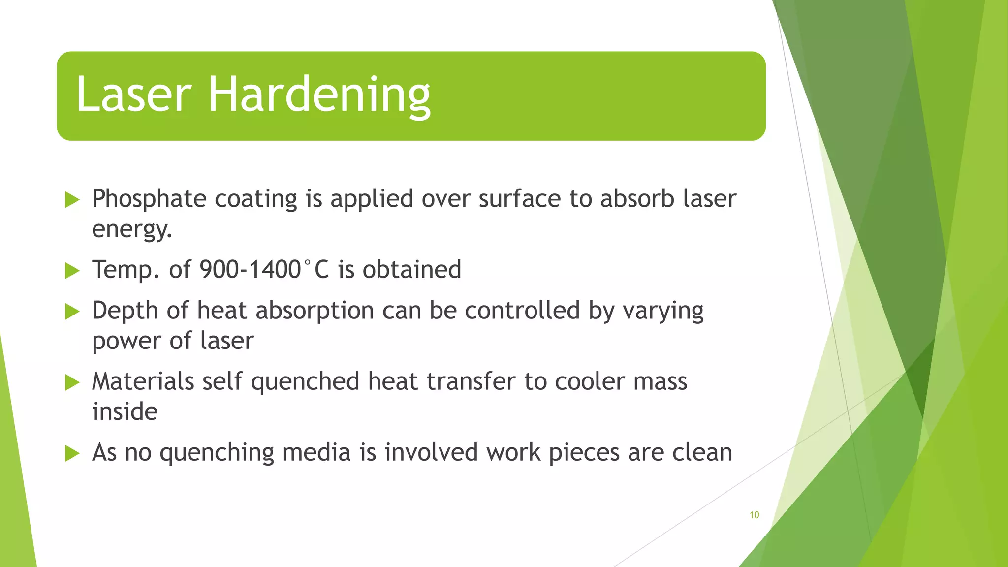 Laser Hardening
 Phosphate coating is applied over surface to absorb laser
energy.
 Temp. of 900-1400°C is obtained
 Depth of heat absorption can be controlled by varying
power of laser
 Materials self quenched heat transfer to cooler mass
inside
 As no quenching media is involved work pieces are clean
10
 