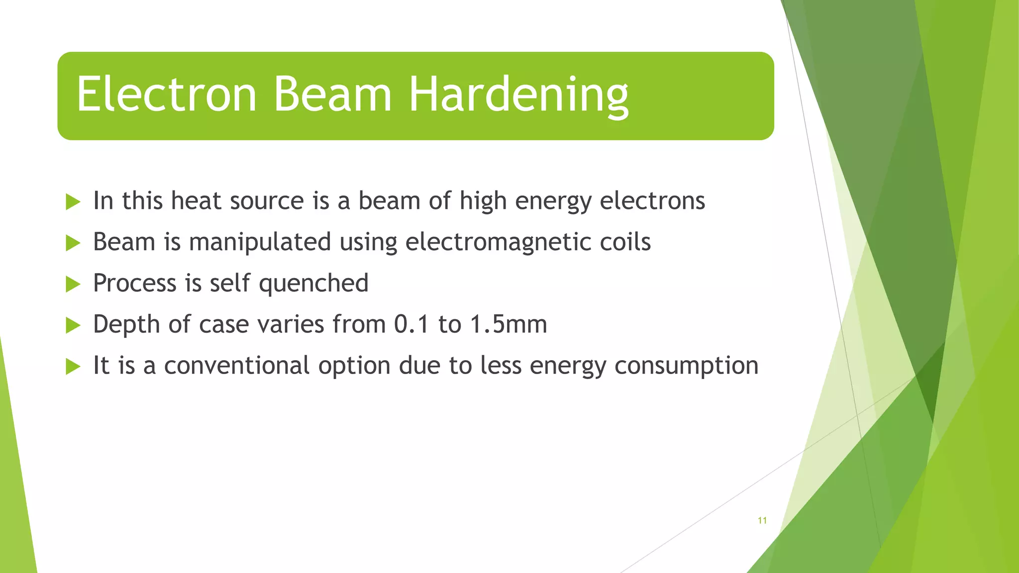 Electron Beam Hardening
 In this heat source is a beam of high energy electrons
 Beam is manipulated using electromagnetic coils
 Process is self quenched
 Depth of case varies from 0.1 to 1.5mm
 It is a conventional option due to less energy consumption
11
 