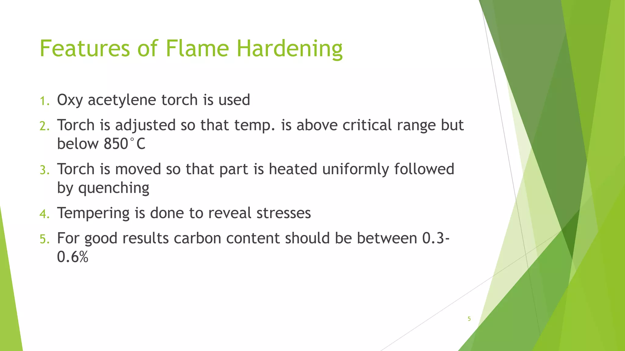 Features of Flame Hardening
1. Oxy acetylene torch is used
2. Torch is adjusted so that temp. is above critical range but
below 850°C
3. Torch is moved so that part is heated uniformly followed
by quenching
4. Tempering is done to reveal stresses
5. For good results carbon content should be between 0.3-
0.6%
5
 