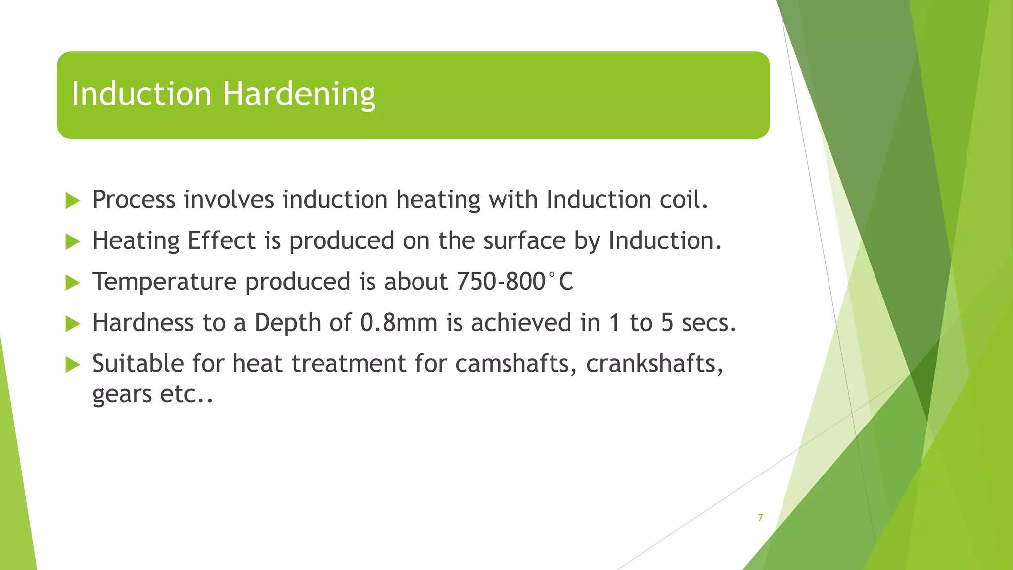 Induction Hardening
 Process involves induction heating with Induction coil.
 Heating Effect is produced on the surface by Induction.
 Temperature produced is about 750-800°C
 Hardness to a Depth of 0.8mm is achieved in 1 to 5 secs.
 Suitable for heat treatment for camshafts, crankshafts,
gears etc..
7
 