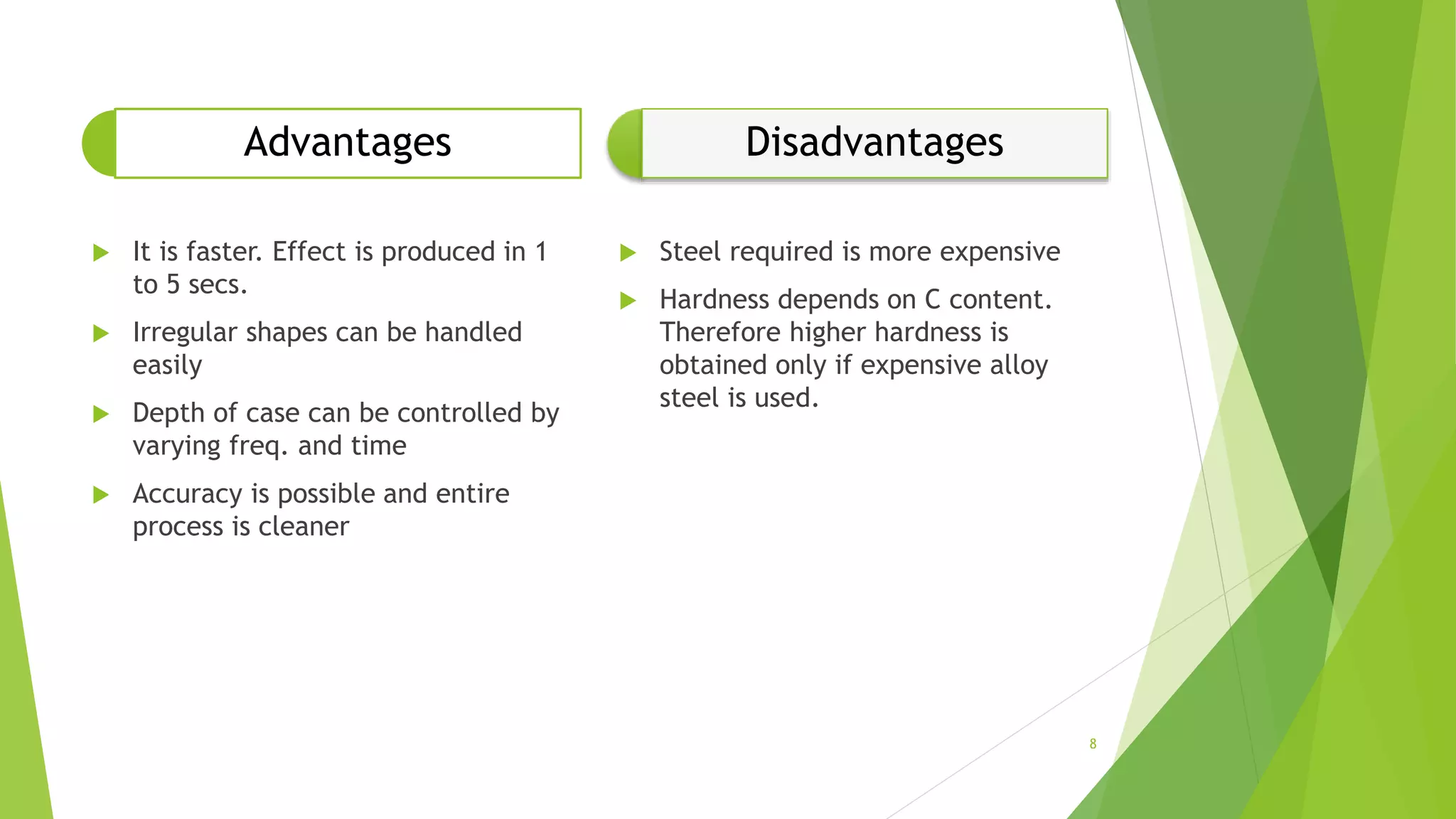 Advantages
 It is faster. Effect is produced in 1
to 5 secs.
 Irregular shapes can be handled
easily
 Depth of case can be controlled by
varying freq. and time
 Accuracy is possible and entire
process is cleaner
Disadvantages
 Steel required is more expensive
 Hardness depends on C content.
Therefore higher hardness is
obtained only if expensive alloy
steel is used.
8
 