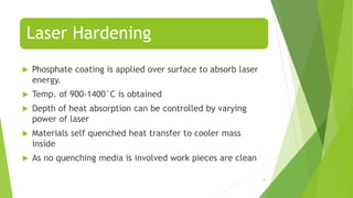 Laser Hardening
 Phosphate coating is applied over surface to absorb laser
energy.
 Temp. of 900-1400°C is obtained
 Depth of heat absorption can be controlled by varying
power of laser
 Materials self quenched heat transfer to cooler mass
inside
 As no quenching media is involved work pieces are clean
10
 
