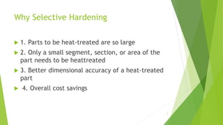 Why Selective Hardening
 1. Parts to be heat-treated are so large
 2. Only a small segment, section, or area of the
part needs to be heattreated
 3. Better dimensional accuracy of a heat-treated
part
 4. Overall cost savings
2
 