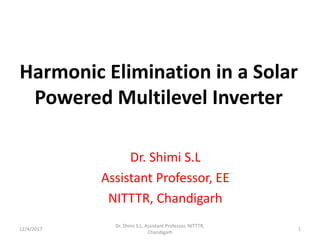 Harmonic Elimination in a Solar
Powered Multilevel Inverter
Dr. Shimi S.L
Assistant Professor, EE
NITTTR, Chandigarh
12/4/2017
Dr. Shimi S.L, Assistant Professor, NITTTR,
Chandigarh
1
 
