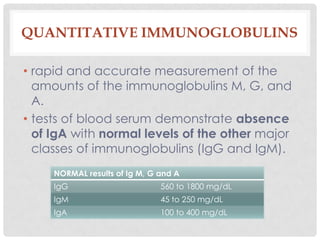 QUANTITATIVE IMMUNOGLOBULINS

• rapid and accurate measurement of the
  amounts of the immunoglobulins M, G, and
  A.
• tests of blood serum demonstrate absence
  of IgA with normal levels of the other major
  classes of immunoglobulins (IgG and IgM).
     NORMAL results of Ig M, G and A
     IgG                       560 to 1800 mg/dL
     IgM                       45 to 250 mg/dL
     IgA                       100 to 400 mg/dL
 