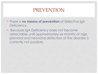PREVENTION

• There is no means of prevention of Selective IgA
  Deficiency.
• Because IgA Deficiency does not become
  detectable until approximately six months of age,
  prenatal and neonatal detection of this disorder is
  currently not possible.
 