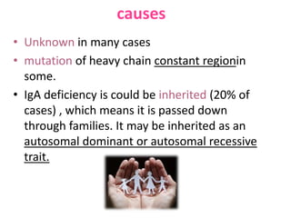 causes
• Unknown in many cases
• mutation of heavy chain constant regionin
some.
• IgA deficiency is could be inherited (20% of
cases) , which means it is passed down
through families. It may be inherited as an
autosomal dominant or autosomal recessive
trait.

 