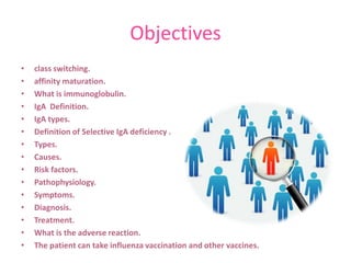 Objectives
•
•
•
•
•
•
•
•
•
•
•
•
•
•
•

class switching.
affinity maturation.
What is immunoglobulin.
IgA Definition.
IgA types.
Definition of Selective IgA deficiency .
Types.
Causes.
Risk factors.
Pathophysiology.
Symptoms.
Diagnosis.
Treatment.
What is the adverse reaction.
The patient can take influenza vaccination and other vaccines.

 