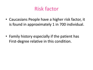 Risk factor
• Caucasians People have a higher risk factor, it
is found in approximately 1 in 700 individual.
• Family history especially if the patient has
First-degree relative in this condition.

 