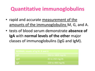 Quantitative immunoglobulins
• rapid and accurate measurement of the
amounts of the immunoglobulins M, G, and A.
• tests of blood serum demonstrate absence of
IgA with normal levels of the other major
classes of immunoglobulins (IgG and IgM).
NORMAL results of Ig M, G and A
IgG

560 to 1800 mg/dL

IgM

45 to 250 mg/dL

IgA

100 to 400 mg/dL

 