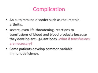 Complication
• An autoimmune disorder such as rheumatoid
arthritis.
• severe, even life-threatening, reactions to
transfusions of blood and blood products because
they develop anti-IgA antibody .What if transfusions
are necessary?
• Some patients develop common variable
immunodeficiency.

 