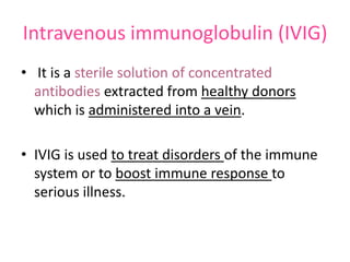 Intravenous immunoglobulin (IVIG)
• It is a sterile solution of concentrated
antibodies extracted from healthy donors
which is administered into a vein.

• IVIG is used to treat disorders of the immune
system or to boost immune response to
serious illness.

 
