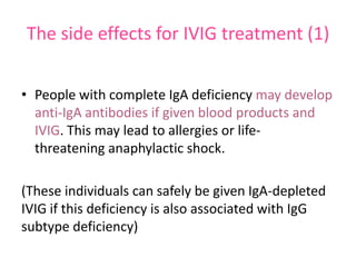 The side effects for IVIG treatment (1)
• People with complete IgA deficiency may develop
anti-IgA antibodies if given blood products and
IVIG. This may lead to allergies or lifethreatening anaphylactic shock.
(These individuals can safely be given IgA-depleted
IVIG if this deficiency is also associated with IgG
subtype deficiency)

 