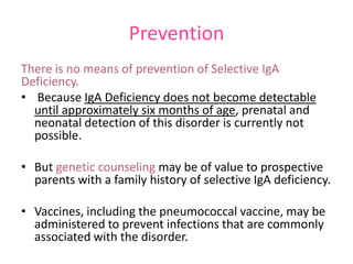 Prevention
There is no means of prevention of Selective IgA
Deficiency.
• Because IgA Deficiency does not become detectable
until approximately six months of age, prenatal and
neonatal detection of this disorder is currently not
possible.
• But genetic counseling may be of value to prospective
parents with a family history of selective IgA deficiency.

• Vaccines, including the pneumococcal vaccine, may be
administered to prevent infections that are commonly
associated with the disorder.

 