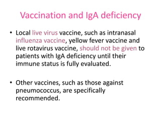 Vaccination and IgA deficiency
• Local live virus vaccine, such as intranasal
influenza vaccine, yellow fever vaccine and
live rotavirus vaccine, should not be given to
patients with IgA deficiency until their
immune status is fully evaluated.
• Other vaccines, such as those against
pneumococcus, are specifically
recommended.

 