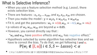 What is Selective Inference?
• When you use a feature selection method (e.g. Lasso), there
exists selection bias.
• There are features : 𝑥1, 𝑥2, … 𝑥100, and 𝑥2, 𝑥21, 𝑥30 are chosen.
• Then you make the model : y = 𝑤2 𝑥2 + 𝑤21 𝑥21 + 𝑤30 𝑥30
• Fit it, and get the parameters : 𝑤2 = +3.8, 𝑤21 = −4.5, 𝑤30 = +6.2
• p-values of 𝑤2, w21, w30 are beyond 𝛼 = 0.05.
• However, you cannot directly say that :
“𝑤2 and w30 have positive effects and 𝑤21 has negative effect.”
• Hypothesis selected by some algorithm has selection bias and we
have to correct the bias. To do that, we get following 𝑙 𝑎𝑛𝑑 𝑢.
Ρ 𝑤𝑖 ∉ 𝑙, 𝑢 𝑖 ∈ 𝑆, 𝑆 ← 𝐿𝑎𝑠𝑠𝑜) < 𝛼
• このような条件付分布に基づく統計的推論の枠組をSelective Inference と呼ぶようです
 