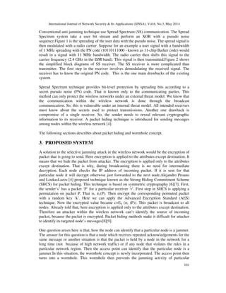 International Journal of Network Security & Its Applications (IJNSA), Vol.6, No.3, May 2014
101
Conventional anti jamming technique use Spread Spectrum (SS) communication. The Spread
Spectrum system take a user bit stream and perform an XOR with a pseudo noise
sequence.Figure 1 is the spreading of the user data with the pseudo noise. The spread signal is
then modulated with a radio carrier. Suppose for an example a user signal with a bandwidth
of 1 MHz spreading with the PN code (10110111000 - known as 11-chip Barker code) would
result in a signal with 11 MHz bandwidth. The radio carrier then shifts this signal to the
carrier frequency (2.4 GHz in the ISM band). This signal is then transmitted.Figure 2 shows
the simplified block diagrams of SS receiver. The SS receiver is more complicated than
transmitter. The first step in the receiver involves demodulating the received signal. The
receiver has to know the original PN code. This is the one main drawbacks of the existing
system.
Spread Spectrum technique provides bit-level protection by spreading bits according to a
secret pseudo noise (PN) code. That is known only to the communicating parties. This
method can only protect the wireless networks under an external threat model. We know that
the communication within the wireless network is done through the broadcast
communication. So, this is vulnerable under an internal threat model. All intended receivers
must know about the secrets used to protect transmissions. Another one drawback is
compromise of a single receiver. So, the sender needs to reveal relevant cryptographic
information to its receiver. A packet hiding technique is introduced for sending messages
among nodes within the wireless network [4].
The following sections describes about packet hiding and wormhole concept.
3. PROPOSED SYSTEM
A solution to the selective jamming attack in the wireless network would be the encryption of
packet that is going to send. Here encryption is applied to the attributes except destination. It
means that we hide the packet from attacker. The encryption is applied only to the attributes
except destination. That is why, during broadcasting there is no need for intermediate
decryption. Each node checks the IP address of incoming packet. If it is sent for that
particular node it will decrypt otherwise just forwarded to the next node.Alejandro Proano
and LoukasLazos [4] proposed technique known as the Strong Hiding Commitment Scheme
(SHCS) for packet hiding. This technique is based on symmetric cryptography [6][7]. First,
the sender‘s’ has a packet ‘P’ for a particular receiver ‘r’. First step in SHCS is applying a
permutation on packet P. That is, π1(P). Then encrypt the corresponding permuted packet
with a random key ‘k’. Here we can apply the Advanced Encryption Standard (AES)
technique. Now the encrypted value became c=Ek (π1 (P)). This packet is broadcast to all
nodes. Already told that, here encryption is applied only to the attributes except destination.
Therefore an attacker within the wireless network can’t identify the source of incoming
packet, because the packet is encrypted. Packet hiding methods make it difficult for attacker
to identify its targeted node’s messages[8][9].
One question arises here is that, how the node can identify that a particular node is a jammer.
The answer for this question is that a node which receives repeated acknowledgements for the
same message or another situation is that the packet is held by a node in the network for a
long time (not because of high network traffic) or if any node that violates the rules in a
particular network region. Then the access point can identify that the particular node is a
jammer.In this situation, the wormhole concept is newly incorporated. The access point then
turns into a wormhole. This wormhole then prevents the jamming activity of particular
 