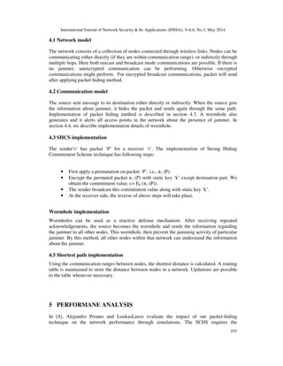 International Journal of Network Security & Its Applications (IJNSA), Vol.6, No.3, May 2014
103
4.1 Network model
The network consists of a collection of nodes connected through wireless links. Nodes can be
communicating either directly (if they are within communication range), or indirectly through
multiple hops. Here both unicast and broadcast mode communications are possible. If there is
no jammer, unencrypted communication can be performing. Otherwise encrypted
communications might perform. For encrypted broadcast communications, packet will send
after applying packet hiding method.
4.2 Communication model
The source sent message to its destination either directly or indirectly. When the source gets
the information about jammer, it hides the packet and sends again through the same path.
Implementation of packet hiding method is described in section 4.3. A wormhole also
generates and it alerts all access points in the network about the presence of jammer. In
section 4.4, we describe implementation details of wormhole.
4.3 SHCS implementation
The sender‘s’ has packet ‘P’ for a receiver ‘r’. The implementation of Strong Hiding
Commitment Scheme technique has following steps:
• First apply a permutation on packet ‘P’. i.e., π1 (P).
• Encrypt the permuted packet π1 (P) with static key ‘k’ except destination part. We
obtain the commitment value, c= Ek (π1 (P)).
• The sender broadcast this commitment value along with static key ‘k’.
• At the receiver side, the reverse of above steps will take place.
Wormhole implementation
Wormholes can be used as a reactive defense mechanism. After receiving repeated
acknowledgements, the source becomes the wormhole and sends the information regarding
the jammer to all other nodes. This wormhole, then prevent the jamming activity of particular
jammer. By this method, all other nodes within that network can understand the information
about the jammer.
4.5 Shortest path implementation
Using the communication ranges between nodes, the shortest distance is calculated. A routing
table is maintained to store the distance between nodes in a network. Updations are possible
to the table whenever necessary.
5 PERFORMANE ANALYSIS
In [4], Alejandro Proano and LoukasLazos evaluate the impact of our packet-hiding
technique on the network performance through simulations. The SCHS requires the
 