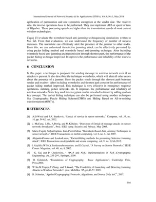 International Journal of Network Security & Its Applications (IJNSA), Vol.6, No.3, May 2014
104
application of permutation and one symmetric encryption at the sender side. The receiver
side, the inverse operations have to be performed. They can implement AES at speed of tens
of Gbps/sec. These processing speeds are higher than the transmission speeds of most current
wireless technologies.
Cagalj [3] evaluate the wormhole-based anti-jamming techniqueusing simulations written in
Mat lab. From that evaluation, we can understand the frequency of number of success
increases. The wormhole can effectively alert the presence of the jammer to other nodes.
From this, we can understand theselective jamming attack can be effectively prevented by
using packet hiding method and wormhole based anti-jamming technique. After including
wormhole-based anti-jamming and transmission through shortest path, the performance of the
packet hiding technique improved. It improves the performance and reliability of the wireless
networks.
6 CONCLUSION
In this paper, a technique is proposed for sending message in wireless network even if an
attacker is present. It also described the technique wormholes, which will alert all other nodes
about the presence of a jammer. Here the packet sends through the shortest path between
sender and receiver. After including wormholes and shortest path concept the performance of
packet hiding method improved. This technique is very effective in emergency response
operations, military, police networks etc. It improves the performance and reliability of
wireless networks. Static key used for encryption can be extended in future by adding random
key concept. The packet hiding technique can also be performed using another techniques
like Cryptographic Puzzle Hiding Scheme(CPHS) and Hiding Based on All-or-nothing
transformation(AONTs).
REFERENCES
[1] A.D.Wood and J.A. Stankovic, “Denial of service in sensor networks,” Computer, vol. 35, no.
10, pp. 54-62, oct. 2002.
[2] J. McCune, E.Shi, A.Perrig, and M.K.Reiter, “Detection of Denial-of-message attacks on sensor
networks broadcasts”, Proc. IEEE symp. Security and Privacy, May 2005.
[3] Mario Cagalj, SrdjanCapkun, Jean-PierroHubau “Wormhole-Based Anti jamming Techniques in
sensor networks”, IEEE Transactions on mobile computing, vol. 6, no. 1, Jan 2007.
[4] AlejandroProano and LoukasLazos, “Packet-Hiding methods for preventing Selective Jamming
attack”, IEEE Transactions on dependable and secure computing, vol. 9, no. 1,Feb-2012.
[5] I.Akyildiz,W.Su,Y.Sankarasubramaniam, and E.Cayirci, “A Survey on Sensor Networks,” IEEE
Comm. Magazine, vol. 40, no, 8, 2002.
[6] K. Gaj and P. Chodowiec, “ FPGA and ASIC Implementations of AES”,Cryptographic
Engineering, pp. 235-294 , Springer, 2009.
[7] O. Goldreich, “Foundations of Cryptography: Basic Applications”, Cambridge Univ.
Press,2004.
[8] W.Xu,W.Trappe,Y.Zhang, and T.Wood, “The Feasibility of Launching and Detecting Jamming
Attacks in Wireless Networks”, proc. MobiHoc ’05, pp.46-57, 2005.
[9] B. Schneier, “Applied Cryptography: Protocols, Algorithms, and Source Code in C”, 2007.
 