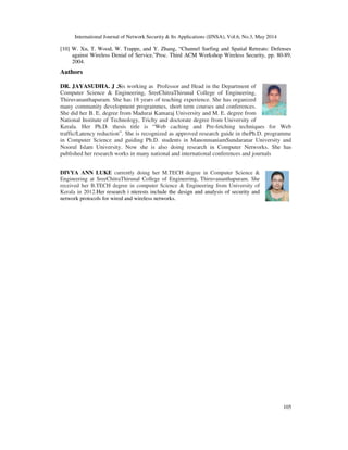International Journal of Network Security & Its Applications (IJNSA), Vol.6, No.3, May 2014
105
[10] W. Xu, T. Wood, W. Trappe, and Y. Zhang, “Channel Surfing and Spatial Retreats: Defenses
against Wireless Denial of Service,”Proc. Third ACM Workshop Wireless Security, pp. 80-89,
2004.
Authors
DR. JAYASUDHA. J .Sis working as Professor and Head in the Department of
Computer Science & Engineering, SreeChitraThirunal College of Engineering,
Thiruvananthapuram. She has 18 years of teaching experience. She has organized
many community development programmes, short term courses and conferences.
She did her B. E. degree from Madurai Kamaraj University and M. E. degree from
National Institute of Technology, Trichy and doctorate degree from University of
Kerala. Her Ph.D. thesis title is “Web caching and Pre-fetching techniques for Web
traffic/Latency reduction”. She is recognized as approved research guide in thePh.D. programme
in Computer Science and guiding Ph.D. students in ManonmaniamSundaranar University and
Noorul Islam University. Now she is also doing research in Computer Networks. She has
published her research works in many national and international conferences and journals
DIVYA ANN LUKE currently doing her M.TECH degree in Computer Science &
Engineering at SreeChitraThirunal College of Engineering, Thiruvananthapuram. She
received her B.TECH degree in computer Science & Engineering from University of
Kerala in 2012.Her research i nterests include the design and analysis of security and
network protocols for wired and wireless networks.
 