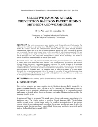 International Journal of Network Security & Its Applications (IJNSA), Vol.6, No.3, May 2014
DOI : 10.5121/ijnsa.2014.6308 99
SELECTIVE JAMMING ATTACK
PREVENTION BASED ON PACKET HIDING
METHODS AND WORMHOLES
Divya Ann Luke, Dr. Jayasudha. J .S
Department of Computer Science and Engineering
SCT College of Engineering, Trivandrum.
ABSTRACT- The wireless networks are more sensitive to the Denial-of-Service (DoS) attacks. The
existing system is based on Spread Spectrum (SS). This technique mainly focuses on an external threat
model. In wireless network the communications between nodes take place through broadcast
communication. That is why, if an attacker present within the network can easily eavesdrop the message
sent by any node. The main attack present in the wireless network is the selective jamming attack. This type
of attack mainly focuses a single node termed as target node. Attacker always tries to block the message
sent by the target node. This leads to the Denial-of-Service attack. We are proposing a new method to
prevent the selective jamming attack in an internal threat model.
A wormhole is used, which will generate an alarm to indicate the presence of jammer and sent IP address
of jammer node to all other nodes in the network. Using a method called packet hiding, we can send
message through the network even though a jammer is present. This method is based on the technique
called Strong Hiding Commitment Scheme (SHCS). Here, the access point in a network region becomes the
wormhole whenever it finds out any node that violates the rules in a particular network region. That node is
then considered as a jammer node. The wormhole sends IP address of jammer to all other nodes.
Wormhole then prevents the jamming activity of the jammer by encrypting the source ID of message along
with the message packet.So that the jammer is unable to identify its target node and the source can forward
its message safely through jammer node itself.
KEYWORDS-Selective jamming, Spread spectrum,Denial-of-Service attack,Wormholes, AES
1. INTRODUCTION
The wireless networks are more sensitive to the Denial-of-Service (DoS) attacks [1]. In
almost every case, jamming causes a denial of service type attack to either sender or receiver.
The easiest form of jamming a wireless network communication is to continually transmit
useless data to the node where the server becomes overloaded. Most people have no idea if a
jamming signal is in use.
It appears as if there is no service.This attack makes the network resource unavailable to its
legitimate users. The existing system is based on Spread Spectrum (SS). This technique
mainly focused on an external threat model. In broadcast communication, if an attacker
present within the network can easily eavesdrop the message sent by any node. In selective
jamming attack, the attacker always tries to block the message sent by its target node and it
leads to the Denial-of-Service attack [1] [2].
 