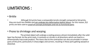 LIMITATIONS :
• Brittle
• Although SLS prints have a comparable tensile strength compared to SLA prints,
they are much less flexible and can undergo less deformation before failure. For this reason, SLS
prints are best used as proof-of-concept prototypes and not as functional parts.
• Prone to shrinkage and warping
The printed object will undergo a cooling process almost immediately after the solid
layer has formed. As the print cools, it contracts or shrinks in all directions which can lead to a
dimensionally inaccurate product. The stress due to the contraction can also accumulate in certain
parts of the print, particularly in sharp edges and corners, resulting in these parts getting warped or
distorted.
 