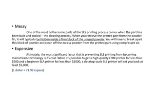 • Messy
One of the most bothersome parts of the SLS printing process comes when the part has
been built and cooled – the cleaning process. When you retrieve the printed part from the powder
fin, it will typically be hidden inside a firm block of the unused powder. You will have to break apart
this block of powder and clean off the excess powder from the printed part using compressed air.
• Expensive
Ultimately, the most significant factor that is preventing SLS printing from becoming
mainstream technology is its cost. While it’s possible to get a high-quality FDM printer for less than
$500 and a beginner SLA printer for less than $1000, a desktop-scale SLS printer will set you back at
least $5,000.
[1 dollar = 71.99 rupees]
 
