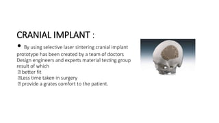 CRANIAL IMPLANT :
• By using selective laser sintering cranial implant
prototype has been created by a team of doctors
Design engineers and experts material testing group
result of which
better fit
Less time taken in surgery
provide a grates comfort to the patient.
 