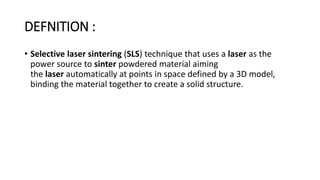DEFNITION :
• Selective laser sintering (SLS) technique that uses a laser as the
power source to sinter powdered material aiming
the laser automatically at points in space defined by a 3D model,
binding the material together to create a solid structure.
 
